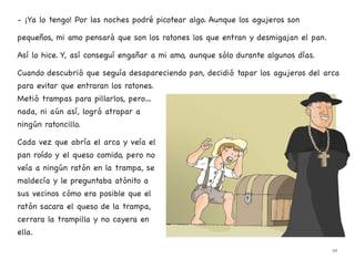 - ¡Ya lo tengo! Por las noches podré picotear algo. Aunque los agujeros son
pequeños, mi amo pensará que son los ratones los que entran y desmigajan el pan.
Así lo hice. Y, así conseguí engañar a mi amo, aunque sólo durante algunos días.
Cuando descubrió que seguía desapareciendo pan, decidió tapar los agujeros del arca
para evitar que entraran los ratones.
Metió trampas para pillarlos, pero…
nada, ni aún así, logró atrapar a
ningún ratoncillo.
Cada vez que abría el arca y veía el
pan roído y el queso comido, pero no
veía a ningún ratón en la trampa, se
maldecía y le preguntaba atónito a
sus vecinos cómo era posible que el
ratón sacara el queso de la trampa,
cerrara la trampilla y no cayera en
ella.
22
 