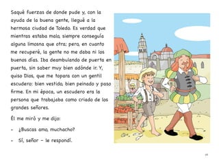 Saqué fuerzas de donde pude y, con la
ayuda de la buena gente, llegué a la
hermosa ciudad de Toledo. Es verdad que
mientras estaba malo, siempre conseguía
alguna limosna que otra; pero, en cuanto
me recuperé, la gente no me daba ni los
buenos días. Iba deambulando de puerta en
puerta, sin saber muy bien adónde ir. Y,
quiso Dios, que me topara con un gentil
escudero: bien vestido, bien peinado y paso
firme. En mi época, un escudero era la
persona que trabajaba como criado de los
grandes señores.
Él me miró y me dijo:
- ¿Buscas amo, muchacho?
- Sí, señor – le respondí.
26
 