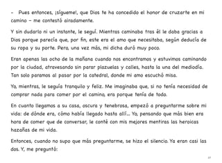 - Pues entonces, ¡sígueme!, que Dios te ha concedido el honor de cruzarte en mi
camino – me contestó airadamente.
Y sin dudarlo ni un instante, le seguí. Mientras caminaba tras él le daba gracias a
Dios porque parecía que, por fin, este era el amo que necesitaba, según deducía de
su ropa y su porte. Pero, una vez más, mi dicha duró muy poco.
Eran apenas las ocho de la mañana cuando nos encontramos y estuvimos caminando
por la ciudad, atravesando sin parar plazuelas y calles, hasta la una del mediodía.
Tan solo paramos al pasar por la catedral, donde mi amo escuchó misa.
Yo, mientras, le seguía tranquilo y feliz. Me imaginaba que, si no tenía necesidad de
comprar nada para comer por el camino, era porque tenía de todo.
En cuanto llegamos a su casa, oscura y tenebrosa, empezó a preguntarme sobre mi
vida: de dónde era, cómo había llegado hasta allí… Yo, pensando que más bien era
hora de comer que de conversar, le conté con mis mejores mentiras las heroicas
hazañas de mi vida.
Entonces, cuando no supo que más preguntarme, se hizo el silencio. Ya eran casi las
dos. Y, me preguntó:
27
 