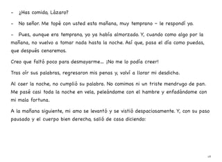 - ¿Has comido, Lázaro?
- No señor. Me topé con usted esta mañana, muy temprano – le respondí yo.
- Pues, aunque era temprano, yo ya había almorzado. Y, cuando como algo por la
mañana, no vuelvo a tomar nada hasta la noche. Así que, pasa el día como puedas,
que después cenaremos.
Creo que faltó poco para desmayarme… ¡No me lo podía creer!
Tras oír sus palabras, regresaron mis penas y, volví a llorar mi desdicha.
Al caer la noche, no cumplió su palabra. No comimos ni un triste mendrugo de pan.
Me pasé casi toda la noche en vela, peleándome con el hambre y enfadándome con
mi mala fortuna.
A la mañana siguiente, mi amo se levantó y se vistió despaciosamente. Y, con su paso
pausado y el cuerpo bien derecho, salió de casa diciendo:
28
 