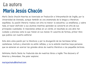 La autora
María Jesús Chacón
María Jesús Chacón Huertas es licenciada en Traducción e Interpretación de Inglés, por la
Universidad de Granada, aunque también es una enamorada de la lengua y literatura
españolas. Su pasión literaria rivaliza con otra no menor: la educativa. La enseñanza, y sobre
todo, el hacer disfrutar a sus alumnos mientras aprenden se convierte en otra de sus
principales cualidades. Si mezclamos ambas en un cóctel, el resultado es una obra tan
cuidada y preciosa como la que tienen en sus manos: El Lazarillo de Tormes, primer libro
que publica con nuestra editorial
Esta obra aúna pasión por la literatura y por la divulgación de las hermosas letras
castellanas. Cultura y diversión no están reñidas, y no lo estarán mientras haya personas
que se esmeren en acercar las grandes obras de nuestra literatura a los pequeños lectores.
Asímismo, María Jesús ha traducido dos de nuestros libros a inglés: The discovery of
America y Amundsen, the polar explorer.
mariajechahu@hotmail.com
 