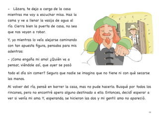 - Lázaro, te dejo a cargo de la casa
mientras me voy a escuchar misa. Haz la
cama y ve a llenar la vasija de agua al
río. Cierra bien la puerta de casa, no sea
que nos vayan a robar.
Y, yo mientras lo veía alejarse caminando
con tan apuesta figura, pensaba para mis
adentros:
- ¡Como engaña mi amo! ¿Quién va a
pensar, viéndole así, que ayer se pasó
todo el día sin comer? Seguro que nadie se imagina que no tiene ni con qué secarse
las manos.
Al volver del río, pensé en barrer la casa, mas no pude hacerlo. Busqué por todos los
rincones, pero no encontré apero alguno destinado a ello. Entonces, decidí esperar a
ver si venía mi amo. Y, esperando, se hicieron las dos y mi gentil amo no apareció.
29
 