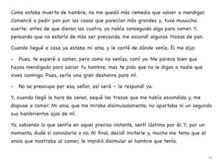 Como estaba muerto de hambre, no me quedó más remedio que volver a mendigar.
Comencé a pedir pan por las casas que parecían más grandes y, tuve muuucha
suerte: antes de que dieran las cuatro, ya había conseguido algo para comer. Y,
pensando que no estaría de más ser precavido, me escondí algunos trozos de pan.
Cuando llegué a casa ya estaba mi amo, y le conté de dónde venía. Él me dijo:
- Pues, te esperé a comer, pero como no venías, comí yo. Me parece bien que
hayas mendigado para saciar tu hambre, mas te pido que no le digas a nadie que
vives conmigo. Pues, sería una gran deshonra para mí.
- No se preocupe por eso, señor, así será – le respondí yo.
Y, cuando llegó la hora de cenar, saqué los trozos que me había escondido y, me
dispuse a comer. Mi amo, que me miraba disimuladamente, no apartaba ni un segundo
sus hambrientos ojos de mí.
Yo, sabiendo lo que sentía en aquel preciso instante, sentí lástima por él. Y, por un
momento, dudé si convidarle o no. Al final, decidí invitarle y, mucho me temo que el
ansia que mostraba al comer, le impidió disimular el hambre que tenía.
30
 
