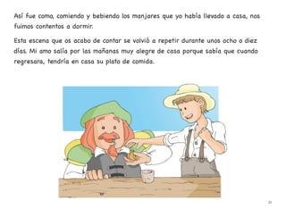 Así fue como, comiendo y bebiendo los manjares que yo había llevado a casa, nos
fuimos contentos a dormir.
Esta escena que os acabo de contar se volvió a repetir durante unos ocho o diez
días. Mi amo salía por las mañanas muy alegre de casa porque sabía que cuando
regresara, tendría en casa su plato de comida.
31
 