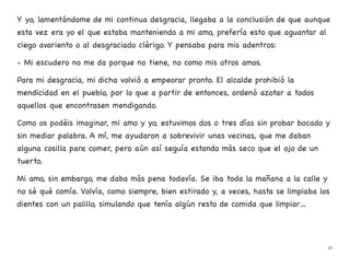 Y yo, lamentándome de mi continua desgracia, llegaba a la conclusión de que aunque
esta vez era yo el que estaba manteniendo a mi amo, prefería esto que aguantar al
ciego avariento o al desgraciado clérigo. Y pensaba para mis adentros:
- Mi escudero no me da porque no tiene, no como mis otros amos.
Para mi desgracia, mi dicha volvió a empeorar pronto. El alcalde prohibió la
mendicidad en el pueblo, por lo que a partir de entonces, ordenó azotar a todos
aquellos que encontrasen mendigando.
Como os podéis imaginar, mi amo y yo, estuvimos dos o tres días sin probar bocado y
sin mediar palabra. A mí, me ayudaron a sobrevivir unas vecinas, que me daban
alguna cosilla para comer, pero aún así seguía estando más seco que el ojo de un
tuerto.
Mi amo, sin embargo, me daba más pena todavía. Se iba toda la mañana a la calle y
no sé qué comía. Volvía, como siempre, bien estirado y, a veces, hasta se limpiaba los
dientes con un palillo, simulando que tenía algún resto de comida que limpiar…
32
 