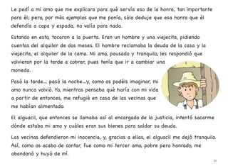 Le pedí a mi amo que me explicara para qué servía eso de la honra, tan importante
para él; pero, por más ejemplos que me ponía, sólo deduje que esa honra que él
defendía a capa y espada, no valía para nada.
Estando en esto, tocaron a la puerta. Eran un hombre y una viejecita, pidiendo
cuentas del alquiler de dos meses. El hombre reclamaba la deuda de la casa y la
viejecita, el alquiler de la cama. Mi amo, pausado y tranquilo, les respondió que
volvieran por la tarde a cobrar, pues tenía que ir a cambiar una
moneda.
Pasó la tarde… pasó la noche…y, como os podéis imaginar, mi
amo nunca volvió. Yo, mientras pensaba qué haría con mi vida
a partir de entonces, me refugié en casa de las vecinas que
me habían alimentado.
El alguacil, que entonces se llamaba así al encargado de la justicia, intentó sacarme
dónde estaba mi amo y cuáles eran sus bienes para saldar su deuda.
Las vecinas defendieron mi inocencia, y, gracias a ellas, el alguacil me dejó tranquilo.
Así, como os acabo de contar, fue como mi tercer amo, pobre pero honrado, me
abandonó y huyó de mí.
33
 