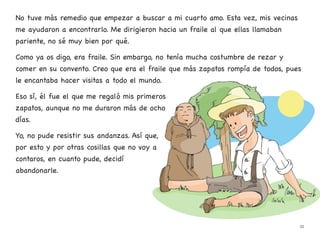 No tuve más remedio que empezar a buscar a mi cuarto amo. Esta vez, mis vecinas
me ayudaron a encontrarlo. Me dirigieron hacia un fraile al que ellas llamaban
pariente, no sé muy bien por qué.
Como ya os digo, era fraile. Sin embargo, no tenía mucha costumbre de rezar y
comer en su convento. Creo que era el fraile que más zapatos rompía de todos, pues
le encantaba hacer visitas a todo el mundo.
Eso sí, él fue el que me regaló mis primeros
zapatos, aunque no me duraron más de ocho
días.
Yo, no pude resistir sus andanzas. Así que,
por esto y por otras cosillas que no voy a
contaros, en cuanto pude, decidí
abandonarle.
35
 