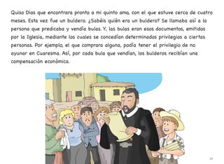 Quiso Dios que encontrara pronto a mi quinto amo, con el que estuve cerca de cuatro
meses. Esta vez fue un buldero. ¿Sabéis quién era un buldero? Se llamaba así a la
persona que predicaba y vendía bulas. Y, las bulas eran esos documentos, emitidos
por la Iglesia, mediante los cuales se concedían determinados privilegios a ciertas
personas. Por ejemplo, el que comprara alguna, podía tener el privilegio de no
ayunar en Cuaresma. Así, por cada bula que vendían, los bulderos recibían una
compensación económica.
37
 