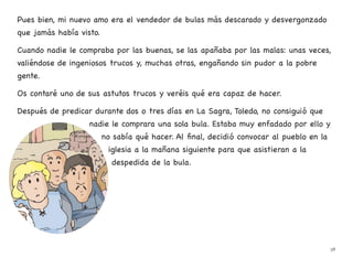 Pues bien, mi nuevo amo era el vendedor de bulas más descarado y desvergonzado
que jamás había visto.
Cuando nadie le compraba por las buenas, se las apañaba por las malas: unas veces,
valiéndose de ingeniosos trucos y, muchas otras, engañando sin pudor a la pobre
gente.
Os contaré uno de sus astutos trucos y veréis qué era capaz de hacer.
Después de predicar durante dos o tres días en La Sagra, Toledo, no consiguió que
nadie le comprara una sola bula. Estaba muy enfadado por ello y
no sabía qué hacer. Al final, decidió convocar al pueblo en la
iglesia a la mañana siguiente para que asistieran a la
despedida de la bula.
38
 
