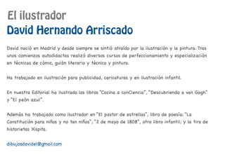 El ilustrador
David Hernando Arriscado
David nació en Madrid y desde siempre se sintió atraído por la ilustración y la pintura. Tras
unos comienzos autodidactas realizó diversos cursos de perfeccionamiento y especialización
en técnicas de cómic, guión literario y técnico y pintura.
Ha trabajado en ilustración para publicidad, caricaturas y en ilustración infantil.
En nuestra Editorial ha ilustrado los libros “Cocina a conCiencia”, “Descubriendo a van Gogh”
y “El peón azul”.
Además ha trabajado como ilustrador en “El pastor de estrellas”, libro de poesía; “La
Constitución para niños y no tan niños”; “2 de mayo de 1808”, otro libro infantil; y la tira de
historietas Xispita.
dibujosdavidel@gmail.com
 