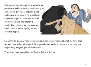 Esa noche, tras la cena en la posada, se
pusieron a reñir e insultarse mi amo y el
alguacil del pueblo. El alguacil llamó
embustero a mi amo y, mi amo llamó
ladrón al alguacil. Subieron tanto el
tono de voz que empezaron a
acudir los vecinos y se metieron en
medio para intentar apaciguar esa
terrible disputa.
La gente del pueblo, viendo que no había manera de tranquilizarlos, no tuvo más
remedio que echar al alguacil de la posada. Los vecinos calmaron a mi amo, que
seguía muy enojado por lo acontecido.
Y, un poco más tranquilos, nos fuimos todos a dormir.
39
 