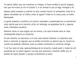 Te suplico, Señor, que nos muestres un milagro: si fuera verdad lo que él pregona,
haz que me hunda yo con mi púlpito. Y, si es verdad lo que yo digo, castígale a él.
Apenas había acabado su oración mi amo, cuando resonó un estrepitoso ruido en la
iglesia. Asustados por el mismo, vimos al aguacil tirado en el suelo, pues, se había
desmayado.
La gente empezó a vociferar, sin control, asustados y asombrados por lo acontecido:
unos, decían que se lo merecía; otros, sin embargo, se apiadaban de él y, algunos
otros, intentaban ayudarle.
Mientras tanto, mi amo seguía con las manos y los ojos mirando hacia el cielo,
contemplando absorto el escenario.
En ese instante, se acercaron a mi amo unos buenos hombres. Le suplicaron que
fuera a socorrer al alguacil, que se estaba muriendo. Le dijeron que no tuviera en
cuenta sus palabras ofensivas, pues ya estaba recibiendo su merecido castigo.
Y así fue como mi amo, aprovechándose de la situación, mandó pedir a todos los allí
presentes por el pobre alguacil. Les dijo que suplicaran a Nuestro Señor por el
perdón de aquel pecador y porque le devolviera la salud.
41
 