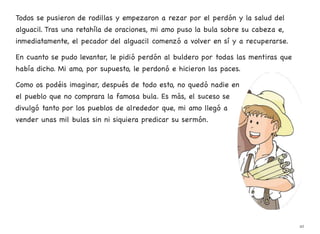 Todos se pusieron de rodillas y empezaron a rezar por el perdón y la salud del
alguacil. Tras una retahíla de oraciones, mi amo puso la bula sobre su cabeza e,
inmediatamente, el pecador del alguacil comenzó a volver en sí y a recuperarse.
En cuanto se pudo levantar, le pidió perdón al buldero por todas las mentiras que
había dicho. Mi amo, por supuesto, le perdonó e hicieron las paces.
Como os podéis imaginar, después de todo esto, no quedó nadie en
el pueblo que no comprara la famosa bula. Es más, el suceso se
divulgó tanto por los pueblos de alrededor que, mi amo llegó a
vender unas mil bulas sin ni siquiera predicar su sermón.
42
 
