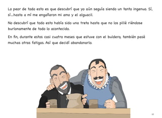 Lo peor de todo esto es que descubrí que yo aún seguía siendo un tanto ingenuo. Sí,
sí…hasta a mí me engañaron mi amo y el alguacil.
No descubrí que todo esto había sido una treta hasta que no los pillé riéndose
burlonamente de todo lo acontecido.
En fin, durante estos casi cuatro meses que estuve con el buldero, también pasé
muchas otras fatigas. Así que decidí abandonarlo.
43
 