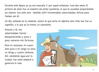 Durante esta época yo ya era mozuelo. Y, por aquel entonces, tuve dos amos. El
primero de ellos fue un maestro de pintar panderos, al que le ayudaba preparándole
los colores. Con este amo también sufrí innumerables adversidades. Estuve poco
tiempo con él.
Un día, estando en la catedral, conocí al que sería mi séptimo amo. Esta vez fue un
capellán, o lo que es lo mismo, un sacerdote.
Gracias a él, mis
adversidades fueron
desapareciendo y, poco a
poco, nacieron mis fortunas.
Para mi sorpresa, mi nuevo
amo puso a mi cargo un asno,
un látigo y cuatro cántaros.
Así, vendiendo agua por la
ciudad, fue como empecé a
ganarme la vida.
45
 