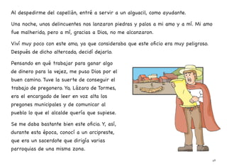 Al despedirme del capellán, entré a servir a un alguacil, como ayudante.
Una noche, unos delincuentes nos lanzaron piedras y palos a mi amo y a mí. Mi amo
fue malherido, pero a mí, gracias a Dios, no me alcanzaron.
Viví muy poco con este amo, ya que consideraba que este oficio era muy peligroso.
Después de dicho altercado, decidí dejarlo.
Pensando en qué trabajar para ganar algo
de dinero para la vejez, me puso Dios por el
buen camino. Tuve la suerte de conseguir el
trabajo de pregonero. Yo, Lázaro de Tormes,
era el encargado de leer en voz alta los
pregones municipales y de comunicar al
pueblo lo que el alcalde quería que supiese.
Se me daba bastante bien este oficio. Y, así,
durante esta época, conocí a un arcipreste,
que era un sacerdote que dirigía varias
parroquias de una misma zona.
48
 
