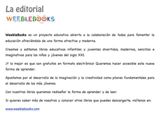 La editorial
WeebleBooks es un proyecto educativo abierto a la colaboración de todos para fomentar la
educación ofreciéndola de una forma atractiva y moderna.
Creamos y editamos libros educativos infantiles y juveniles divertidos, modernos, sencillos e
imaginativos para los niños y jóvenes del siglo XXI.
¡Y lo mejor es que son gratuitos en formato electrónico! Queremos hacer accesible esta nueva
forma de aprender.
Apostamos por el desarrollo de la imaginación y la creatividad como pilares fundamentales para
el desarrollo de los más jóvenes.
Con nuestros libros queremos rediseñar la forma de aprender y de leer.
Si quieres saber más de nosotros y conocer otros libros que puedes descargarte, visítanos en:
www.weeblebooks.com
 