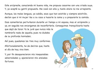 Este arcipreste, conociendo mi buena vida, me propuso casarme con una criada suya.
Y, yo acepté su gentil propuesta. Me casé con ella y, hasta ahora no me arrepiento.
Aunque, las malas lenguas, ya sabéis, esas que han existido y siempre existirán,
decían que si mi mujer iba a su casa a hacerle la cama y a prepararle la comida.
Esos comentarios perturbaron durante un tiempo a mi esposa, mas el arcipreste y
yo, en seguida nos encargamos de reconfortarla. Conseguimos tranquilizarla hasta
que dejó de llorar. Yo le juré que nunca más le
nombraría nada de aquello, pues no dudaba
de su profunda honradez.
Así pues, quedamos los tres muy conformes.
Afortunadamente, he de deciros que, hasta
el día de hoy, vivo bien.
Y, por fin desaparecieron mis inseparables
adversidades y, aparecieron mis ansiadas
fortunas.
49
 