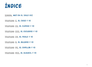 v
Índice
Inicio. Nací en el siglo XVI
Tratado I. El ciego y yo
Tratado II. El clérigo y yo
Tratado III. El escudero y yo
Tratado IV. El fraile y yo
Tratado V. El buldero y yo
Tratado VI. El capellán y yo
Tratado VII. El alguacil y yo
 