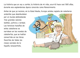 La historia que os voy a contar, la historia de mi vida, ocurrió hace casi 500 años,
durante esa esplendorosa época conocida como Renacimiento.
Antes de que yo naciera, en la Edad Media, Europa estaba repleta de caballeros
andantes que deambulaban
por el mundo defendiendo
tres grandes valores:
lealtad, justicia y verdad.
Las heroicas hazañas de
estos caballeros se
narraban en las novelas de
caballerías, que se habían
convertido en los libros
favoritos de todas las
clases sociales de la
España renacentista.
7
 