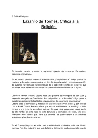 3. Crítica Religiosa.
​ ​Lazarillo de Tormes, Crítica a la
Religión.
El Lazarillo parodia y critica la sociedad hipócrita del momento. Es realista,
pesimista, moralizante.
En el tratado primero “cuenta Lázaro su vida, y cuyo hijo fue” refleja puntos de
realismo y de sátira, corresponde a un tipo de alegoría social, y como una sucesión
de cuadros y personajes representativos de la sociedad española de la época, que
en ella se hace de las costumbres de las diferentes clases sociales de la época.
Desde el Primer Tratado, Lázaro hace una parodia del evangelio de San Juan y
luego del evangelio de San Mateo. La religiosidad en el Lazarillo “obliga, pues, a
cuestionar radicalmente las fáciles etiquetaciones de erasmismo o iluminismo”
Lázaro sabe la corrupción y falsedad de aquellos que sirven a Dios y por ello los
critica. En el Tratado Primero afirma que “no nos maravillemos de un clérigo ni fraile
porque el uno hurta de los pobres y el otro de casa, para sus devotas y para ayuda
de otro tanto”. En esta frase no sólo denuncia la corrupción de éstos, sino que,
Francisco Rico señala que ”para sus devotas” se puede referir a las amantes
voluntarias y las de mercenarias.
En el Tratado Segundo es más clara la crítica hacia la clerecía, a lo cual Lázaro
expresa: ¨no digo más sino que toda la lacería del mundo estaba encerrada en éste
 