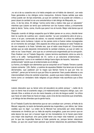 ,no sé si de su cosecha era o lo había anejado con el hábito de clerecía”, con esta
frase generaliza a los clérigos como mezquinos. Antonio Hazas señala que esta
crítica puede ser de tipo erasmista, ya que sin caridad no se puede ser cristiano, y
para Lázaro la caridad no es una característica ni del clérigo de Maqueda, su
amo, ni de los otros. El clérigo “comía como lobo y bebía más que un saludador”
mientras que Lázaro se tenía que conformar con los huesos roídos y cínicamente
éste le decía: “toma, come, triunfa que para ti es el mundo. Mejor vida tienes que el
Papa”.
Después cuando el clérigo sospecha que le faltan panes en su arca y decide tener
bien la cuenta de cuántos son, Lázaro escribe: ”yo por consolarme abro el arca y,
como vi el pan, comencelo de adorar, no osando recebillo”; la crítica ha calificado
esta frase como burlesca: Lázaro ve los panes como si fueran ostias consagradas
en el momento de comulgar. Otro aspecto de crítica que destaca en este Tratado se
da con respecto a la frase “cómete eso, que el ratón cosa limpia es”, Covarrubias
señala que se está atacando irónicamente la caridad cristiana, ya que el ratón no
sólo no es ”cosa limpia”, sino que es un animal sucio engendrado por la corrupción.
Para finalizar con el Tratado Segundo, Lázaro termina escribiendo cómo su amo lo
echó a la calle: ”santiguándose de mí, como si yo estuviera endemoniado…”,
“santiguándose” como si en realidad el clérigo fuera digno de hacerlo; “estuviera
endemoniado” siendo que el endemoniado es el clérigo.
La honra y la religión son elementos que se conjuntan en el Tratado Tercero cuando
Lázaro comenta: “¡Oh, Señor, y cuántos de aquestos Debéis Vos tener por el mundo
derramados, que padecen por la negra que llaman honra lo que por Vos no
sufrirán!”, penar por la honra lo que por Dios no penarían “bien puede deberse a una
intencionalidad crítica de carácter erasmista , puesto que esos nobles consideran la
honra como un verdadero ídolo religioso al que ofrecen más sacrificios que a Dios
mismo”
Lázaro descubre que su tercer amo (el escudero) es pobre porque “...nadie da lo
que no tiene mas el avariento ciego y el malaventurado mezquino clérigo, que, con
dárselo Dios a ambos al uno de mano besada y al otro de lengua suelta”, la crítica
que hace en esta frase es hacia el ciego, pues vivía de las oraciones que enseñaba,
y el clérigo de las ofrendas que la gente hacía.
En el Tratado Cuarto los elementos que se van a analizar son: primero, el fraile de la
Meced; segundo, la razón de llamarle pariente las mujercillas y, por último, las “otras
cosillas que no digo”. La orden de la Merced fue censurada por otras órdenes
misioneras en América por su falta de espíritu evangélico, pues era común que en
esta época los que van a buscar lugar en los monasterios no lo hacen para tener
una mejor vida espiritual, sino para poder tener una mejor vida material. La razón
por la que las mujercillas llaman al fraile pariente es, porque tenían relaciones
ilícitas, ya que era usual hacer parecer que tenían relaciones de parentesco falsas
 