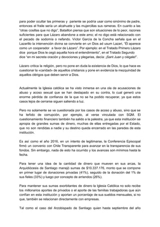 para poder ocultar las primeras y pariente se podría usar como sinónimo de padre,
entonces el fraile sería un alcahuete y las mujercillas sus rameras. En cuanto a las
“otras cosillas que no digo”, Bataillon piensa que son situaciones de lo peor, razones
suficientes para que Lázaro abandone a este amo; el no digo está relacionado con
el pecado de sodomía o nefando. Víctor García de la Concha señala que en el
Lazarillo la intervención divina se convierte en un Dios ad usum Lazari, “Él aparece
como un cooperador a favor de Lázaro”. Por ejemplo: en el Tratado Primero Lázaro
dice porque Dios le cegó aquella hora el entendimiento”, en el Tratado Segundo
dice “en mi secreta oración y devociones y plegarias, decía: ¡Sant Juan y ciégale!”.
Lázaro critica la religión, pero no pone en duda la existencia de Dios, lo que hace es
cuestionar la «caridad» de aquellos cristianos y pone en evidencia la mezquindad de
aquellos clérigos que deben servir a Dios.
Actualmente la Iglesia católica se ha visto inmersa en una ola de acusaciones de
abuso y acoso sexual que se han destapado en su contra, lo cual generó una
enorme pérdida de confianza de la que no se ha podido recuperar, ya que estos
casos lejos de cerrarse siguen saliendo a luz.
Pero no solamente se ve cuestionada por los casos de acoso y abuso, sino que se
ha teñido de corrupción, por ejemplo, al verse vinculada con SQM. El
cuestionamiento financiero también ha salido a la palestra, ya que esta institución se
apropia de grandes sumas de dinero, muchas de ellas entregadas por el Estado,
que no son rendidas a nadie y su destino queda encerrado en las paredes de esta
institución.
Es así como el año 2016, en un intento de legitimarse, la Conferencia Episcopal
firmó un convenio con Chile Transparente para avanzar en la transparencia de sus
fondos. Sin embargo, nada de esto ha ocurrido y los avances son mínimos hasta la
fecha.
Para tener una idea de la cantidad de dinero que mueven en sus arcas, la
Arquidiócesis de Santiago manejó sumas de $10.337.176, monto que se compone
en primer lugar de donaciones privadas (41%), seguido de la donación del 1% de
sus fieles (33%) y luego por concepto de arriendos (26%).
Para mantener sus sumas exorbitantes de dinero la Iglesia Católica no solo recibe
los millonarios aportes de privados o el aporte de las familias trabajadoras que aún
confían en esta institución y aportan un porcentaje de sus sueldos mensuales, si no
que, también se relacionan directamente con empresas.
Tal como el caso del Arzobispado de Santiago quien hasta septiembre del año
 