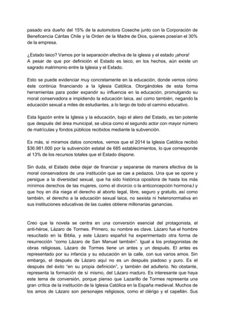 pasado era dueño del 15% de la automotora Coseche junto con la Corporación de
Beneficencia Cáritas Chile y la Orden de la Madre de Dios, quienes poseían el 30%
de la empresa.
¿Estado laico? Vamos por la separación efectiva de la iglesia y el estado ¡ahora!
A pesar de que por definición el Estado es laico, en los hechos, aún existe un
sagrado matrimonio entre la Iglesia y el Estado.
Esto se puede evidenciar muy concretamente en la educación, donde vemos cómo
éste continúa financiando a la Iglesia Católica. Otorgándoles de esta forma
herramientas para poder expandir su influencia en la educación, promulgando su
moral conservadora e impidiendo la educación laica, así como también, negando la
educación sexual a miles de estudiantes, a lo largo de todo el camino educativo.
Esta ligazón entre la Iglesia y la educación, bajo el alero del Estado, es tan potente
que después del área municipal, se ubica como el segundo actor con mayor número
de matrículas y fondos públicos recibidos mediante la subvención.
Es más, si miramos datos concretos, vemos que el 2014 la Iglesia Católica recibió
$36.981.000 por la subvención estatal de 685 establecimientos, lo que corresponde
al 13% de los recursos totales que el Estado dispone.
Sin duda, el Estado debe dejar de financiar y separarse de manera efectiva de la
moral conservadora de una institución que se cae a pedazos. Una que se opone y
persigue a la diversidad sexual, que ha sido histórica opositora de hasta los más
mínimos derechos de las mujeres, como el divorcio o la anticoncepción hormona,l y
que hoy en día niega el derecho al aborto legal, libre, seguro y gratuito, así como
también, el derecho a la educación sexual laica, no sexista ni heteronormativa en
sus instituciones educativas de las cuales obtiene millonarias ganancias.
Creo que la novela se centra en una conversión esencial del protagonista, el
anti-héroe, Lázaro de Tormes. Primero, su nombre es clave. Lázaro fue el hombre
resucitado en la Biblia, y este Lázaro español ha experimentado otra forma de
resurrección “como Lázaro de San Manuel también”. Igual a los protagonistas de
obras religiosas, Lázaro de Tormes tiene un antes y un después. El antes es
representado por su infancia y su educación en la calle, con sus varios amos. Sin
embargo, el después de Lázaro aquí no es un después piadoso y puro. Es el
después del éxito “en su propia definición”, y también del adulterio. No obstante,
representa la formación de sí mismo, del Lázaro maduro. Es interesante que haya
este tema de conversión, porque pienso que Lazarillo de Tormes representa una
gran crítica de la institución de la Iglesia Católica en la España medieval. Muchos de
los amos de Lázaro son personajes religiosos, como el clérigo y el capellán. Sus
 