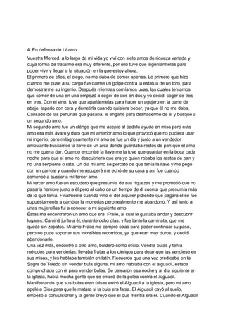 4. En defensa de Lázaro.
Vuestra Merced, a lo largo de mi vida yo viví con siete amos de riqueza variada y
cuya forma de tratarme era muy diferente, por ello tuve que ingeniarmelas para
poder vivir y llegar a la situación en la que estoy ahora.
El primero de ellos, el ciego, no me daba de comer apenas. Lo primero que hizo
cuando me puse a su cargo fue darme un golpe contra la estatua de un toro, para
demostrarme su ingenio. Después mientras comíamos uvas, las cuales teníamos
que comer de una en una empezó a coger de dos en dos y yo decidí coger de tres
en tres. Con el vino, tuve que apañármelas para hacer un agujero en la parte de
abajo, taparlo con cera y derretirla cuando quisiera beber, ya que él no me daba.
Cansado de las penurias que pasaba, le engañé para deshacerme de él y busqué a
un segundo amo.
Mi segundo amo fue un clérigo que me acepto al pedirle ayuda en misa pero este
amo era más ávaro y duro que mi anterior amo lo que provocó que no pudiera usar
mi ingenio, pero milagrosamente mi amo se fue un dia y junto a un vendedor
ambulante buscamos la llave de un arca donde guardaba restos de pan que el amo
no me quería dar. Cuando encontré la llave me la tuve que guardar en la boca cada
noche para que el amo no descubriera que era yo quien robaba los restos de pan y
no una serpiente o rata. Un dia mi amo se percató de que tenía la llave y me pego
con un garrote y cuando me recuperé me echó de su casa y así fue cuando
comencé a buscar a mí tercer amo.
Mi tercer amo fue un escudero que presumía de sus riquezas y me prometió que no
pasaría hambre junto a él pero al cabo de un tiempo de di cuenta que presumía más
de lo que tenía. Finalmente cuando vino el del alquiler pidiendo que pagara él se fue
supuestamente a cambiar la monedas pero realmente me abandono. Y así junto a
unas mujercillas fui a conocer a mi siguiente amo.
Éstas me encontraron un amo que era Fraile, al cual le gustaba andar y descubrir
lugares. Caminé junto a él, durante ocho días, y fue tanto la caminata, que me
quedé sin zapatos. Mi amo Fraile me compró otras para poder continuar su paso,
pero no pude soportar sus increíbles recorridos, ya que eran muy duros, y decidí
abandonarlo.
Una vez más, encontré a otro amo, buldero como oficio. Vendía bulas y tenía
métodos para venderlas: llevaba frutas a los clérigos para dejar que las vendiese en
sus misas, y les hablaba también en latín. Recuerdo que una vez predicaba en la
Sagra de Toledo sin vender bula alguna, mi amo hablaba con el alguacil, estaba
compinchado con él para vender bulas. Se pelearon esa noche y al día siguiente en
la iglesia, había mucha gente que se enteró de la pelea contra el Alguacil.
Manifestando que sus bulas eran falsas entró el Alguacil a la iglesia, pero mi amo
apeló a Dios para que le matara si la bula era falsa. El Alguacil cayó al suelo,
empezó a convulsionar y la gente creyó que el que mentía era él. Cuando el Alguacil
 