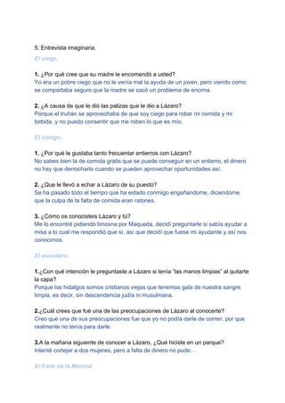 5. Entrevista imaginaria.
El ciego.
1.​ ¿Por qué cree que su madre le encomendó a usted?
Yo​ ​era un pobre ciego que no le venía mal la ayuda de un joven, pero viendo como
se comportaba seguro que la madre se sacó un problema de encima.
2.​ ¿A causa de que le dió las palizas que le dio a Lázaro?
Porque el truhán se aprovechaba de que soy ciego para robar mi comida y mi
bebida, y no puedo consentir que me roben lo que es mío.
El clérigo.
1.​ ¿Por qué le gustaba tanto frecuentar entierros con Lázaro?
No sabes bien la de comida gratis que se puede conseguir en un entierro, el dinero
no hay que derrocharlo cuando se pueden aprovechar oportunidades así.
2.​ ¿Que le llevó a echar a Lázaro de su puesto?
Se ha pasado todo el tiempo que ha estado conmigo engañandome, diciendome
que la culpa de la falta de comida eran ratones.
3. ​¿Cómo os conocisteis Lázaro y tú?
Me lo encontré pidiendo limosna por Maqueda, decidí preguntarle si sabía ayudar a
misa a lo cual me respondió que sí, así que decidí que fuese mi ayudante y así nos
conocimos.
El escudero.
1.​¿Con qué intención le preguntaste a Lázaro si tenía “las manos limpias” al quitarte
la capa?
Porque los hidalgos somos cristianos viejos que tenemos gala de nuestra sangre
limpia, es decir, sin descendencia judía ni musulmana.
2.​¿Cuál crees que fué una de las preocupaciones de Lázaro al conocerte?
Creo que una de sus preocupaciones fue que yo no podía darle de comer, por que
realmente no tenía para darle.
3.​A la mañana siguiente de conocer a Lázaro, ¿Qué hiciste en un parque?
Intenté cortejar a dos mujeres, pero a falta de dinero no pude…
El fraile de la Merced.
 