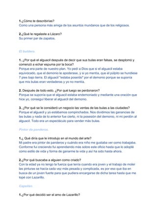 1.​¿Cómo te describirías?
Como una persona más amiga de los asuntos mundanos que de los religiosos.
2.​¿Qué le regalaste a Lázaro?
Su primer par de zapatos.
El buldero.
1.​ ¿Por qué el alguacil después de decir que sus bulas eran falsas, se desplomó y
comenzó a echar espuma por la boca?
Porque era parte de nuestro plan. Yo pedí a Dios que si el alguacil estaba
equivocado, que el demonio le apoderase, y si yo mentía, que el púlpito se hundiese
7 pies bajo tierra. El alguacil "estaba poseído" por el demonio porque se suponía
que mis bulas eran verdaderas y yo no mentía.
2.​ Después de todo esto. ¿Por qué luego se perdonaron?
Porque se suponía que el alguacil estaba endemoniado y mediante una oración que
hice yo, conseguí liberar al alguacil del demonio.
3.​ ¿Por qué se le consideró un negocio las ventas de las bulas a las ciudades?
Porque el alguacil y yo estábamos compinchados. Nos dividimos las ganancias de
las bulas y nada de lo anterior fue cierto, ni la posesión del demonio, ni mi perdón al
alguacil. Todo era un espectáculo para vender más bulas.
Pintor de panderos.
1.​¿ Qué diría que le introdujo en el mundo del arte?
Mi padre era pintor de panderos y cuándo era niño me gustaba ver como trabajaba.
Conforme fui creciendo fui aprendiendo más sobre este oficio hasta que lo adopté
como estilo de vida y forma de ganarme la vida y así ha sido hasta ahora.
2.​¿Por qué buscaba a alguien como criado?
Con la edad ya no tengo la fuerza que tenía cuando era joven y el trabajo de moler
las pinturas se hacía cada vez más pesada y complicada, es por eso que iba en
busca de un joven fuerte para que pudiera encargarse de dicha tarea hasta que me
topé con Lazarillo.
Capellán.
1.​¿Por qué decidió ser el amo de Lazarillo?
 