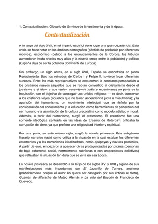 1. Contextualización. Glosario de términos de la vestimenta y de la época.
​ Contextualización 
A lo largo del siglo XVII, en el imperio español tiene lugar una gran decadencia. Esta
crisis se hace notar en los ámbitos demográfico (pérdida de población por diferentes
motivos), económico (debido a los endeudamientos de la Corona, los tributos
aumentaron hasta niveles muy altos y la miseria crece entre la población) y político
(España deja de ser la potencia dominante de Europa).
Sin embargo, un siglo antes, en el siglo XVII, España se encontraba en pleno
Renacimiento. Bajo los reinados de Carlos I y Felipe II, tuvieron lugar diferentes
sucesos. Entre los más representativos se encuentran la constante persecución a
los cristianos nuevos (aquellos que se habían convertido al cristianismo desde el
judaísmo o el islam o que tenían ascendencia judía o musulmana) por parte de la
Inquisición, con el objetivo de conseguir una unidad religiosa ​— es decir, conservar
a los cristianos viejos (aquellos que no tenían ascendencia judía o musulmana); y la
aparición del humanismo, un movimiento intelectual que se definía por la
consideración del conocimiento y la educación como herramientas de perfección del
ser humano y la asimilación de la cultura grecolatina como modelo artístico y moral.
Además, a partir del humanismo, surgió el erasmismo. El erasmismo fue una
corriente ideológica centrada en las ideas de Erasmo de Róterdam: criticaba la
corrupción del clero, ya que prefiere una religiosidad interior y espiritual.
Por otra parte, en este mismo siglo, surgió la novela picaresca. Este subgénero
literario narrativo nació como crítica a la situación en la cual estaban los diferentes
estamentos y a las narraciones idealizadoras, como epopeyas y novelas pastoriles.
A partir de esto, empezaron a aparecer obras protagonizadas por pícaros (personas
de bajo estamento social, normalmente huérfanas o con antecedentes delictivos)
que reflejaban la situación tan dura que se vivía en esa época.
La novela picaresca se desarrolló a lo largo de los siglos XVI y XVII y alguna de sus
manifestaciones más importantes son ​El Lazarillo de Tormes​, anónima
(probablemente porque el autor no quería ser castigado por sus críticas al clero),
Guzmán de Alfarache ​de Mateo Alemán y ​La vida del Buscón ​de Francisco de
Quevedo.
 