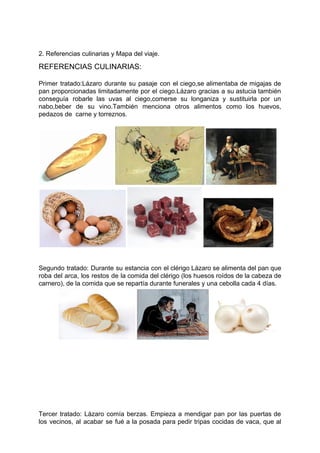2. Referencias culinarias y Mapa del viaje.
REFERENCIAS CULINARIAS:
Primer tratado:Lázaro durante su pasaje con el ciego,se alimentaba de migajas de
pan proporcionadas limitadamente por el ciego.Lázaro gracias a su astucia también
conseguía robarle las uvas al ciego,comerse su longaniza y sustituirla por un
nabo,beber de su vino.También menciona otros alimentos como los huevos,
pedazos de carne y torreznos.
Segundo tratado: Durante su estancia con el clérigo Lázaro se alimenta del pan que
roba del arca, los restos de la comida del clérigo (los huesos roídos de la cabeza de
carnero), de la comida que se repartía durante funerales y una cebolla cada 4 días.
Tercer tratado: Lázaro comía berzas. Empieza a mendigar pan por las puertas de
los vecinos, al acabar se fué a la posada para pedir tripas cocidas de vaca, que al
 