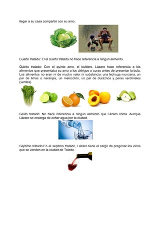 llegar a su casa compartió con su amo.
Cuarto tratado: El el cuarto tratado no hace referencia a ningún alimento.
Quinto tratado: Con el quinto amo, el buldero, Lázaro hace referencia a los
alimentos que presentaba su amo a los clérigos o curas antes de presentar la bula.
Los alimentos no eran ni de mucho valor ni substancia: ​una lechuga murciana, un
par de limas o naranjas, un melocotón, un par de duraznos y peras verdiniales
(verdes).
Sexto tratado: No hace referencia a ningún alimento que Lázaro coma. Aunque
Lázaro se encarga de echar agua por la ciudad.
Séptimo tratado:​En el séptimo tratado, Lázaro tiene el cargo de pregonar los vinos
que se venden en la ciudad de Toledo.
 