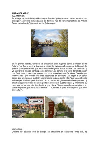 MAPA DEL VIAJE:
SALAMANCA:
Es el lugar de nacimiento del Lázaro(río Tormes) y donde transcurre su estancia con
el ciego: ”...a mí me llaman Lázaro de Tormes, hijo de Tomé González y de Antona
Pérez,naturales de Tejares,aldea de Salamanca”.
En el primer tratado, también se presentan otros lugares como el mesón de la
Solana: ”se fue a servir a los que al presente vivían en el mesón de la Solana”, la
iglesia: ”y muy resonable que hacía resonar la iglesia donde rezaba”, los caminos: “y
yo siempre le llevaba por los peores caminos”, de camino a la tierra de toledo pasan
por Sant Juan y Almorox, pasan por unos soportales en Escalona: ”Yendo que
íbamos ansí por debajo de unos soportales en Escalona”, al llegar a un portal
pasan por un mesón y también se menciona su paso por la villa: “que luego otro día
salimos por la villa a pedir limosna”, en la cual se refugian de la lluvia en portales: “y
andaba rezando debajo de unos portales que en el pueblo había” y finalmente su
paso por un arroyo mientras llovía y una plaza: “llevelo derecho de un pilar o un
poste de piedra que en la plaza estaba”, “Tío,este es el paso más angosto que en el
arroyo hay”.
MAQUEDA:
Durante su estancia con el clérigo, se encuentra en Maqueda: “Otro día, no
 