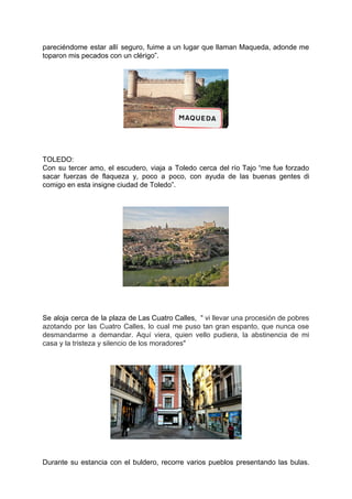pareciéndome estar allí seguro, fuime a un lugar que llaman Maqueda, adonde me
toparon mis pecados con un clérigo”.
TOLEDO:
Con su tercer amo, el escudero, viaja a Toledo cerca del río Tajo “me fue forzado
sacar fuerzas de flaqueza y, poco a poco, con ayuda de las buenas gentes di
comigo en esta insigne ciudad de Toledo”.
Se aloja cerca de la plaza de Las Cuatro Calles, " vi llevar una procesión de pobres
azotando por las Cuatro Calles, lo cual me puso tan gran espanto, que nunca ose
desmandarme a demandar. Aquí viera, quien vello pudiera, la abstinencia de mi
casa y la tristeza y silencio de los moradores"
Durante su estancia con el buldero, recorre varios pueblos presentando las bulas.
 