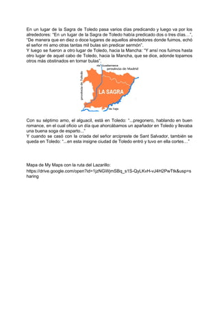 En un lugar de la Sagra de Toledo pasa varios días predicando y luego va por los
alrededores: ​“En un lugar de la Sagra de Toledo había predicado dos o tres días…”,
“De manera que en diez o doce lugares de aquellos alrededores donde fuimos, echó
el señor mi amo otras tantas mil bulas sin predicar sermón”.
Y luego se fueron a otro lugar de Toledo, hacia la Mancha: “Y ansí nos fuimos hasta
otro lugar de aquel cabo de Toledo, hacia la Mancha, que se dice, adonde topamos
otros más obstinados en tomar bulas”.
Con su séptimo amo, el alguacil, está en Toledo: “...pregonero, hablando en buen
romance, en el cual oficio un día que ahorcábamos un apañador en Toledo y llevaba
una buena soga de esparto...”
Y cuando se casó con la criada del señor arcipreste de Sant Salvador, también se
queda en Toledo: “...en esta insigne ciudad de Toledo entró y tuvo en ella cortes…”
Mapa de My Maps con la ruta del Lazarillo:
https://drive.google.com/open?id=1jzNGWjmSBq_s1S-QyLKvH-vJ4H2PwTtk&usp=s
haring
 