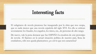 Interesting facts
El subgénero de novela picaresca fue inaugurado por la obra que nos ocupa,
que es nada menos que una novela española del siglo XVI. En ella se critican
severamente los fraudes, los engaños, los timos, etc., de personas de alto rango.
De nuevo, vale la pena destacar que fue ESPAÑA la creadora de este prototipo
de novela. Al fijarnos en la actual situación política de nuestro país, llena de
estafadores, sólo nos queda plantearnos: ¿es esto lo que nos caracteriza?
 