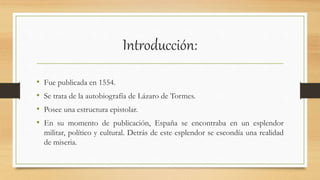 Introducción:
• Fue publicada en 1554.
• Se trata de la autobiografía de Lázaro de Tormes.
• Posee una estructura epistolar.
• En su momento de publicación, España se encontraba en un esplendor
militar, político y cultural. Detrás de este esplendor se escondía una realidad
de miseria.
 
