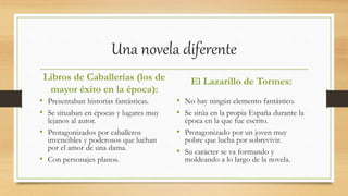 Una novela diferente
Libros de Caballerías (los de
mayor éxito en la época):
• Presentaban historias fantásticas.
• Se situaban en épocas y lugares muy
lejanos al autor.
• Protagonizados por caballeros
invencibles y poderosos que luchan
por el amor de una dama.
• Con personajes planos.
El Lazarillo de Tormes:
• No hay ningún elemento fantástico.
• Se sitúa en la propia España durante la
época en la que fue escrito.
• Protagonizado por un joven muy
pobre que lucha por sobrevivir.
• Su carácter se va formando y
moldeando a lo largo de la novela.
 