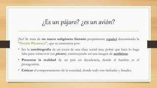 ¿Es un pájaro? ¿es un avión?
¡No! Se trata de un nuevo subgénero literario propiamente español denominado la
“Novela Picaresca”, que se caracteriza por:
• Ser la autobiografía de un joven de una clase social muy pobre que hace lo haga
falta para sobrevivir (un pícaro), construyendo así una imagen de antihéroe.
• Presentar la realidad de un país en decadencia, donde el hambre es el
protagonista.
• Criticar el comportamiento de la sociedad, donde todo son fachadas y fraudes.
 