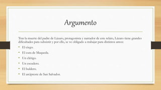 Argumento
Tras la muerte del padre de Lázaro, protagonista y narrador de este relato, Lázaro tiene grandes
dificultades para subsistir y por ello, se ve obligado a trabajar para distintos amos:
• El ciego.
• El cura de Maqueda.
• Un clérigo.
• Un escudero.
• El buldero.
• El arcipreste de San Salvador.
 