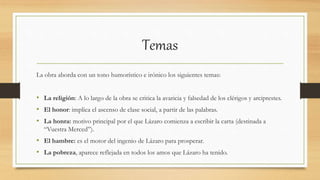 Temas
La obra aborda con un tono humorístico e irónico los siguientes temas:
• La religión: A lo largo de la obra se critica la avaricia y falsedad de los clérigos y arciprestes.
• El honor: implica el ascenso de clase social, a partir de las palabras.
• La honra: motivo principal por el que Lázaro comienza a escribir la carta (destinada a
“Vuestra Merced”).
• El hambre: es el motor del ingenio de Lázaro para prosperar.
• La pobreza, aparece reflejada en todos los amos que Lázaro ha tenido.
 