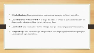 • El individualismo: Cada personaje actúa para aumentar aumentar sus bienes materiales.
• Los estamentos de la sociedad: A lo largo del relato se aprecia la clara diferencia entre las
clases sociales más altas(nobleza, clero...) y el pueblo llano.
• La orfandad: tema secundario y motivo principal para que Lázaro tenga que servir a sus amos.
• El aprendizaje, tema secundario que influye sobre la vida del protagonista desde sus principios.
Lázaro aprende algo muy valioso.
 