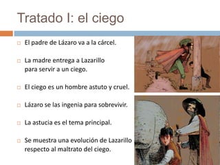 Tratado I: el ciego
   El padre de Lázaro va a la cárcel.

   La madre entrega a Lazarillo
    para servir a un ciego.

   El ciego es un hombre astuto y cruel.

   Lázaro se las ingenia para sobrevivir.

   La astucia es el tema principal.

   Se muestra una evolución de Lazarillo
    respecto al maltrato del ciego.
 