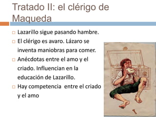 Tratado II: el clérigo de
Maqueda
   Lazarillo sigue pasando hambre.
   El clérigo es avaro. Lázaro se
    inventa maniobras para comer.
   Anécdotas entre el amo y el
    criado. Influencian en la
    educación de Lazarillo.
   Hay competencia entre el criado
    y el amo
 