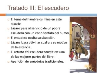 Tratado III: El escudero
   El tema del hambre culmina en este
    tratado.
   Lázaro pasa al servicio de un pobre
    escudero con un vacio sentido del humor.
   El escudero oculta su situación.
   Lázaro logra adivinar cual era su motivo
    de la estancia.
   El retrato del escudero constituye una
    de las mejores partes del libro.
   Aparición de anécdotas tradicionales.
 