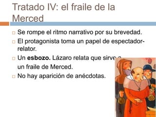 Tratado IV: el fraile de la
Merced
   Se rompe el ritmo narrativo por su brevedad.
   El protagonista toma un papel de espectador-
    relator.
   Un esbozo. Lázaro relata que sirve a
    un fraile de Merced.
   No hay aparición de anécdotas.
 