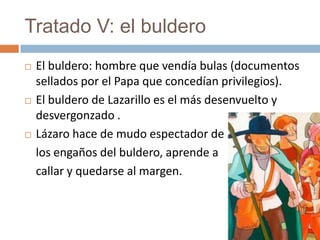 Tratado V: el buldero
   El buldero: hombre que vendía bulas (documentos
    sellados por el Papa que concedían privilegios).
   El buldero de Lazarillo es el más desenvuelto y
    desvergonzado .
   Lázaro hace de mudo espectador de
    los engaños del buldero, aprende a
    callar y quedarse al margen.
 