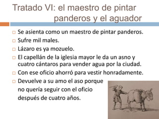 Tratado VI: el maestro de pintar
          panderos y el aguador
   Se asienta como un maestro de pintar panderos.
   Sufre mil males.
   Lázaro es ya mozuelo.
   El capellán de la iglesia mayor le da un asno y
    cuatro cántaros para vender agua por la ciudad.
   Con ese oficio ahorró para vestir honradamente.
   Devuelve a su amo el aso porque
    no quería seguir con el oficio
    después de cuatro años.
 